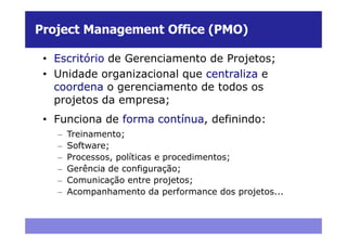 Project Management Office (PMO)

 • Escritório de Gerenciamento de Projetos;
 • Unidade organizacional que centraliza e
   coordena o gerenciamento de todos os
   projetos da empresa;
 • Funciona de forma contínua, definindo:
   –   Treinamento;
   –   Software;
   –   Processos, políticas e procedimentos;
   –   Gerência de configuração;
   –   Comunicação entre projetos;
   –   Acompanhamento da performance dos projetos...
 