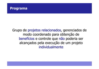 Programa




 Grupo de projetos relacionados, gerenciados de
        modo coordenado para obtenção de
     benefícios e controle que não poderia ser
     alcançados pela execução de um projeto
                  individualmente
 