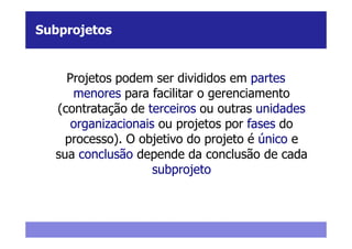 Subprojetos


    Projetos podem ser divididos em partes
     menores para facilitar o gerenciamento
  (contratação de terceiros ou outras unidades
     organizacionais ou projetos por fases do
    processo). O objetivo do projeto é único e
  sua conclusão depende da conclusão de cada
                    subprojeto
 