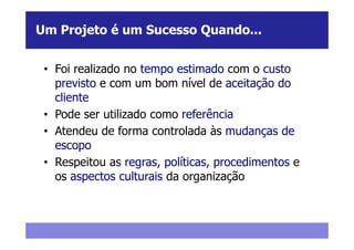 Um Projeto é um Sucesso Quando...


 • Foi realizado no tempo estimado com o custo
   previsto e com um bom nível de aceitação do
   cliente
 • Pode ser utilizado como referência
 • Atendeu de forma controlada às mudanças de
   escopo
 • Respeitou as regras, políticas, procedimentos e
   os aspectos culturais da organização
 