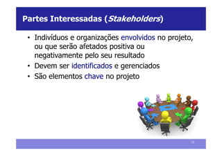 Partes Interessadas (Stakeholders)

 • Indivíduos e organizações envolvidos no projeto,
   ou que serão afetados positiva ou
   negativamente pelo seu resultado
 • Devem ser identificados e gerenciados
 • São elementos chave no projeto




                                                  52
 