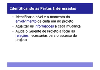 Identificando as Partes Interessadas

 • Identificar o nível e o momento do
   envolvimento de cada um no projeto
 • Atualizar as informações a cada mudança
 • Ajuda o Gerente de Projeto a focar as
   relações necessárias para o sucesso do
   projeto
 