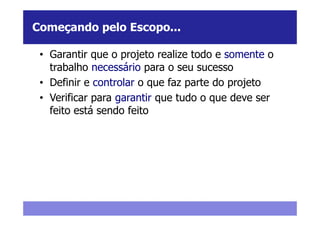 Começando pelo Escopo...

 • Garantir que o projeto realize todo e somente o
   trabalho necessário para o seu sucesso
 • Definir e controlar o que faz parte do projeto
 • Verificar para garantir que tudo o que deve ser
   feito está sendo feito
 