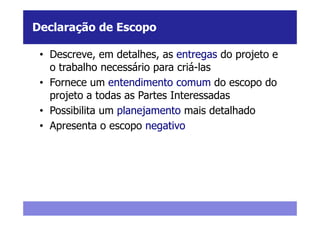 Declaração de Escopo

 • Descreve, em detalhes, as entregas do projeto e
   o trabalho necessário para criá-las
 • Fornece um entendimento comum do escopo do
   projeto a todas as Partes Interessadas
 • Possibilita um planejamento mais detalhado
 • Apresenta o escopo negativo
 