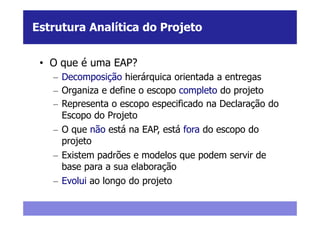 Estrutura Analítica do Projeto


 • O que é uma EAP?
   – Decomposição hierárquica orientada a entregas
   – Organiza e define o escopo completo do projeto
   – Representa o escopo especificado na Declaração do
     Escopo do Projeto
   – O que não está na EAP, está fora do escopo do
     projeto
   – Existem padrões e modelos que podem servir de
     base para a sua elaboração
   – Evolui ao longo do projeto
 
