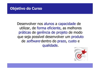 Objetivo do Curso



   Desenvolver nos alunos a capacidade de
    utilizar, de forma eficiente, as melhores
    práticas de gerência de projeto de modo
   que seja possível desenvolver um produto
      de software dentro do prazo, custo e
                    qualidade.
 