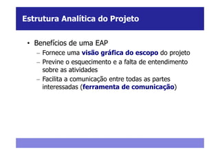 Estrutura Analítica do Projeto


 • Benefícios de uma EAP
   – Fornece uma visão gráfica do escopo do projeto
   – Previne o esquecimento e a falta de entendimento
     sobre as atividades
   – Facilita a comunicação entre todas as partes
     interessadas (ferramenta de comunicação)
 