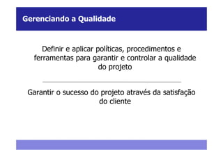 Gerenciando a Qualidade



     Definir e aplicar políticas, procedimentos e
  ferramentas para garantir e controlar a qualidade
                        do projeto


 Garantir o sucesso do projeto através da satisfação
                      do cliente
 