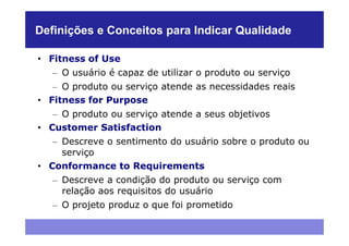 Definições e Conceitos para Indicar Qualidade

• Fitness of Use
   – O usuário é capaz de utilizar o produto ou serviço
   – O produto ou serviço atende as necessidades reais
• Fitness for Purpose
   – O produto ou serviço atende a seus objetivos
• Customer Satisfaction
   – Descreve o sentimento do usuário sobre o produto ou
     serviço
• Conformance to Requirements
   – Descreve a condição do produto ou serviço com
     relação aos requisitos do usuário
   – O projeto produz o que foi prometido
 
