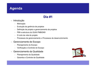 Agenda

                                     Dia #1
– Introdução
   – Motivação
   – Evolução da gerência de projetos
   – Definição de projeto e gerenciamento de projetos
   – PMI e estrutura do GUIA PMBOK®
   – O ciclo de vida do projeto
   – Processos de gerenciamento x Processos de desenvolvimento

– Gerenciamento de Escopo
   – Planejamento do Escopo
   – Verificação e Controle do Escopo

– Gerenciamento da Qualidade
   – Planejamento da Qualidade
   – Garantia e Controle da Qualidade
 