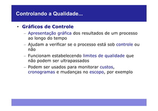 Controlando a Qualidade...

• Gráficos de Controle
   – Apresentação gráfica dos resultados de um processo
     ao longo do tempo
   – Ajudam a verificar se o processo está sob controle ou
     não
   – Funcionam estabelecendo limites de qualidade que
     não podem ser ultrapassados
   – Podem ser usados para monitorar custos,
     cronogramas e mudanças no escopo, por exemplo
 