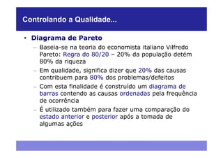 Controlando a Qualidade...

• Diagrama de Pareto
   – Baseia-se na teoria do economista italiano Vilfredo
     Pareto: Regra do 80/20 – 20% da população detém
     80% da riqueza
   – Em qualidade, significa dizer que 20% das causas
     contribuem para 80% dos problemas/defeitos
   – Com esta finalidade é construído um diagrama de
     barras contendo as causas ordenadas pela frequência
     de ocorrência
   – É utilizado também para fazer uma comparação do
     estado anterior e posterior após a tomada de
     algumas ações
 
