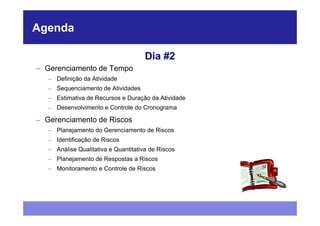 Agenda

                                      Dia #2
– Gerenciamento de Tempo
   – Definição da Atividade
   – Sequenciamento de Atividades
   – Estimativa de Recursos e Duração da Atividade
   – Desenvolvimento e Controle do Cronograma

– Gerenciamento de Riscos
   – Planejamento do Gerenciamento de Riscos
   – Identificação de Riscos
   – Análise Qualitativa e Quantitativa de Riscos
   – Planejamento de Respostas a Riscos
   – Monitoramento e Controle de Riscos
 