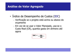 Análise de Valor Agregado


 • Índice de Desempenho de Custos (IDC)
   – Verificação se o projeto está acima ou abaixo do
     orçamento
   – Em vez de se usar o Valor Planejado, usa-se o
     Custo Real (CR), quantia gasta em dinheiro até
     agora
                      IDC = __VA__
                              CR
 