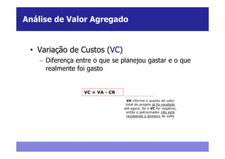 Análise de Valor Agregado


 • Variação de Custos (VC)
    – Diferença entre o que se planejou gastar e o que
      realmente foi gasto


                  VC = VA - CR
                                  VA informa o quanto do valor
                                  total do projeto já foi recebido
                                 até agora. Se o VC for negativo,
                                  então o patrocinador não está
                                  recebendo o dinheiro de volta
 