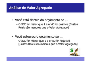 Análise de Valor Agregado


 • Você está dentro do orçamento se ...
    – O IDC for maior que 1 e o VC for positivo [Custos
      Reais são menores que o Valor Agregado]


 • Você estourou o orçamento se ...
    – O IDC for menor que 1 e o VC for negativo
      [Custos Reais são maiores que o Valor Agregado]
 