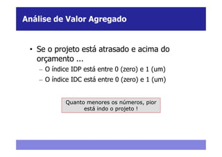 Análise de Valor Agregado


 • Se o projeto está atrasado e acima do
   orçamento ...
    – O índice IDP está entre 0 (zero) e 1 (um)
    – O índice IDC está entre 0 (zero) e 1 (um)


             Quanto menores os números, pior
                   está indo o projeto !
 