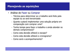 Planejando as aquisições

• Análise de Fazer ou Comprar
  – Técnica para determinar se o trabalho será feito pela
    equipe ou se será terceirizado
  – Quanto custará implementar uma solução própria em
    comparação com comprar uma?
  – Tenho tempo para fazer o trabalho e ainda atender os
    demais compromissos?
  – Como esta decisão afetará o escopo?
  – Como esta decisão afetará o cronograma?
  – Como será o acompanhamento?
 