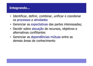 Integrando...

• Identificar, definir, combinar, unificar e coordenar
  os processos e atividades
• Gerenciar as expectativas das partes interessadas;
• Decidir sobre alocação de recursos, objetivos e
  alternativas conflitantes
• Gerenciar as dependências mútuas entre as
  demais áreas de conhecimento
 