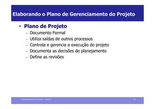 Elaborando o Plano de Gerenciamento do Projeto

  • Plano de Projeto
        –    Documento Formal
        –    Utiliza saídas de outros processos
        –    Controla e gerencia a execução do projeto
        –    Documenta as decisões de planejamento
        –    Define as revisões




   Gerenciamento de Projetos – Parte II                  151
 
