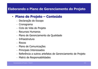 Elaborando o Plano de Gerenciamento do Projeto

  • Plano de Projeto – Conteúdo
        –    Declaração do Escopo
        –    Cronograma
        –    Ciclo de Vida do Projeto
        –    Recursos Humanos
        –    Plano de Gerenciamento da Qualidade
        –    Infraestrutura
        –    Riscos
        –    Plano de Comunicações
        –    Principais Interessados
        –    Referência a outros artefatos de Gerenciamento de Projeto
        –    Matriz de Responsabilidades
   Gerenciamento de Projetos – Parte II                             152
 