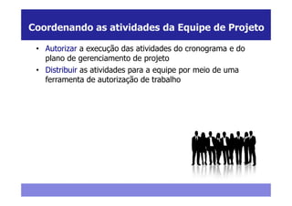 Coordenando as atividades da Equipe de Projeto

 • Autorizar a execução das atividades do cronograma e do
   plano de gerenciamento de projeto
 • Distribuir as atividades para a equipe por meio de uma
   ferramenta de autorização de trabalho
 