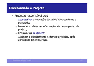 Monitorando o Projeto

 • Processo responsável por:
       – Acompanhar a execução das atividades conforme o
         planejado;
       – Levantar e coletar as informações de desempenho do
         projeto;
       – Controlar as mudanças;
       – Atualizar o planejamento e demais artefatos, após
         aprovação das mudanças.




  Gerenciamento de Projetos – Parte II                        154
 