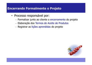 Encerrando Formalmente o Projeto

  • Processo responsável por:
    – Formalizar junto ao cliente o encerramento do projeto
    – Elaboração dos Termos de Aceite de Produtos
    – Registrar as lições aprendidas do projeto
 