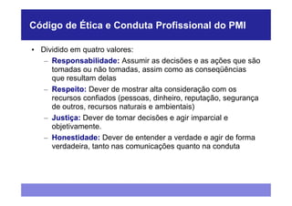 Código de Ética e Conduta Profissional do PMI

• Dividido em quatro valores:
   – Responsabilidade: Assumir as decisões e as ações que são
     tomadas ou não tomadas, assim como as conseqüências
     que resultam delas
   – Respeito: Dever de mostrar alta consideração com os
     recursos confiados (pessoas, dinheiro, reputação, segurança
     de outros, recursos naturais e ambientais)
   – Justiça: Dever de tomar decisões e agir imparcial e
     objetivamente.
   – Honestidade: Dever de entender a verdade e agir de forma
     verdadeira, tanto nas comunicações quanto na conduta
 