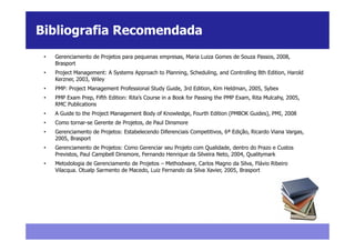 Bibliografia Recomendada
 •   Gerenciamento de Projetos para pequenas empresas, Maria Luiza Gomes de Souza Passos, 2008,
     Brasport
 •   Project Management: A Systems Approach to Planning, Scheduling, and Controlling 8th Edition, Harold
     Kerzner, 2003, Wiley
 •   PMP: Project Management Professional Study Guide, 3rd Edition, Kim Heldman, 2005, Sybex
 •   PMP Exam Prep, Fifth Edition: Rita’s Course in a Book for Passing the PMP Exam, Rita Mulcahy, 2005,
     RMC Publications
 •   A Guide to the Project Management Body of Knowledge, Fourth Edition (PMBOK Guides), PMI, 2008
 •   Como tornar-se Gerente de Projetos, de Paul Dinsmore
 •   Gerenciamento de Projetos: Estabelecendo Diferenciais Competitivos, 6ª Edição, Ricardo Viana Vargas,
     2005, Brasport
 •   Gerenciamento de Projetos: Como Gerenciar seu Projeto com Qualidade, dentro do Prazo e Custos
     Previstos, Paul Campbell Dinsmore, Fernando Henrique da Silveira Neto, 2004, Qualitymark
 •   Metodologia de Gerenciamento de Projetos – Methodware, Carlos Magno da Silva, Flávio Ribeiro
     Vilacqua. Otualp Sarmento de Macedo, Luiz Fernando da Silva Xavier, 2005, Brasport
 