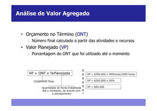 Análise de Valor Agregado


 • Orçamento no Término (ONT)
    – Número final calculado a partir das atividades e recursos
 • Valor Planejado (VP)
    – Porcentagem do ONT que foi utilizado até o momento



    VP = ONT x %Planejada                     VP = $200.000 x 300horas/1000 horas

       Orçamento Total                        VP = $200.000 x 30%

             Quantidade de horas trabalhada   VP = $60.000
             até o momento, de acordo com
                    o planejamento
 