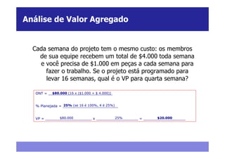 Análise de Valor Agregado


  Cada semana do projeto tem o mesmo custo: os membros
    de sua equipe recebem um total de $4.000 toda semana
    e você precisa de $1.000 em peças a cada semana para
      fazer o trabalho. Se o projeto está programado para
      levar 16 semanas, qual é o VP para quarta semana?

           $80.000 (16 x ($1.000 + $ 4.000))
   ONT = _____________________________


                 25% (se 16 é 100%, 4 é 25%)
   % Planejada = _________________________


               $80.000                  25%                 $20.000
   VP = _____________________ x ___________________ = ___________________
 
