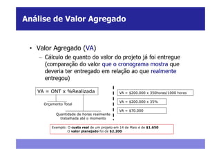 Análise de Valor Agregado


 • Valor Agregado (VA)
    – Cálculo de quanto do valor do projeto já foi entregue
      (comparação do valor que o cronograma mostra que
      deveria ter entregado em relação ao que realmente
      entregou)

   VA = ONT x %Realizada                       VA = $200.000 x 350horas/1000 horas

                                               VA = $200.000 x 35%
     Orçamento Total
                                               VA = $70.000
           Quantidade de horas realmente
             trabalhada até o momento

         Exemplo: O custo real de um projeto em 14 de Maio é de $1.650
                  O valor planejado foi de $2.200
 
