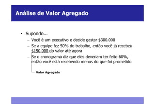 Análise de Valor Agregado


 • Supondo...
    – Você é um executivo e decide gastar $300.000
    – Se a equipe fez 50% do trabalho, então você já recebeu
      $150.000 do valor até agora
    – Se o cronograma diz que eles deveriam ter feito 60%,
      então você está recebendo menos do que foi prometido

        Valor Agregado
 