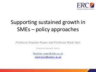 Supporting sustained growth in
SMEs – policy approaches
Professor Stephen Roper and Professor Mark Hart
Enterprise Research Centre
Stephen.roper@wbs.ac.uk
mark.hart@aston.ac.uk
 