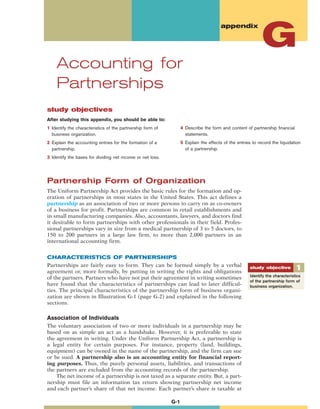study objectives
After studying this appendix, you should be able to:
1 Identify the characteristics of the partnership form of
business organization.
2 Explain the accounting entries for the formation of a
partnership.
3 Identify the bases for dividing net income or net loss.
appendix
Accounting for
Partnerships
G
G-1
Partnership Form of Organization
The Uniform Partnership Act provides the basic rules for the formation and op-
eration of partnerships in most states in the United States. This act defines a
partnership as an association of two or more persons to carry on as co-owners
of a business for profit. Partnerships are common in retail establishments and
in small manufacturing companies. Also, accountants, lawyers, and doctors find
it desirable to form partnerships with other professionals in their field. Profes-
sional partnerships vary in size from a medical partnership of 3 to 5 doctors, to
150 to 200 partners in a large law firm, to more than 2,000 partners in an
international accounting firm.
CHARACTERISTICS OF PARTNERSHIPS
Partnerships are fairly easy to form. They can be formed simply by a verbal
agreement or, more formally, by putting in writing the rights and obligations
of the partners. Partners who have not put their agreement in writing sometimes
have found that the characteristics of partnerships can lead to later difficul-
ties. The principal characteristics of the partnership form of business organi-
zation are shown in Illustration G-1 (page G-2) and explained in the following
sections.
Association of Individuals
The voluntary association of two or more individuals in a partnership may be
based on as simple an act as a handshake. However, it is preferable to state
the agreement in writing. Under the Uniform Partnership Act, a partnership is
a legal entity for certain purposes. For instance, property (land, buildings,
equipment) can be owned in the name of the partnership, and the firm can sue
or be sued. A partnership also is an accounting entity for financial report-
ing purposes. Thus, the purely personal assets, liabilities, and transactions of
the partners are excluded from the accounting records of the partnership.
The net income of a partnership is not taxed as a separate entity. But, a part-
nership must file an information tax return showing partnership net income
and each partner’s share of that net income. Each partner’s share is taxable at
Identify the characteristics
of the partnership form of
business organization.
1study objective
4 Describe the form and content of partnership financial
statements.
5 Explain the effects of the entries to record the liquidation
of a partnership.
 
