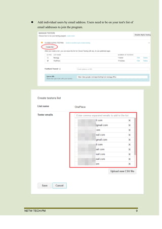 NETW TECH-PM 9
CHOOSE A TESTING METHOD
 Run a public program that users can join through a specific link or your app's
store listing on Google Play.
 Add individual users by email address. Users need to be on your test's list of
email addresses to join the program.
 