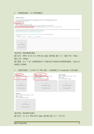 NETW TECH-PM 5
6. 螢幕擷取畫面，至少須兩個畫面。
【說明】上傳螢幕擷取畫面
圖片格式：JPEG 或 24 位元 PNG (無 alpha 透明層) 圖片大小：邊長下限：320px；
邊長上限：3840px。
圖片數量：至少 2 個，每個類型最多 8 個 拖曳即可重新排序螢幕擷取畫面，或是在
各個類型之間移動
7. 高解析度圖示，512x512 的 PNG 圖片。這個會顯示在 Google play 的商品圖示
【說明】上傳高解析度圖示
圖片格式：32 位元 PNG (使用 alpha 透明層) 圖片大小：512*512
 