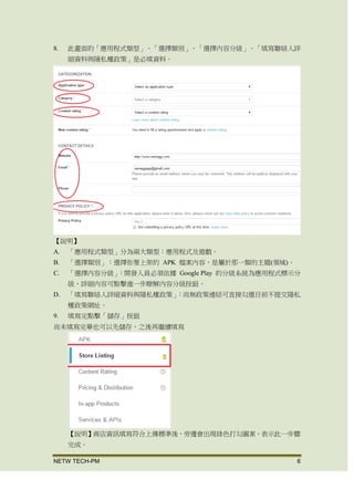 NETW TECH-PM 6
8. 此畫面的「應用程式類型」、「選擇類別」、「選擇內容分級」、「填寫聯絡人詳
細資料與隱私權政策」是必填資料。
【說明】
A. 「應用程式類型」分為兩大類型：應用程式及遊戲。
B. 「選擇類別」：選擇你要上架的 APK 檔案內容，是屬於那一類的主題(領域)。
C. 「選擇內容分級」：開發人員必須依據 Google Play 的分級系統為應用程式標示分
級，詳細 內容可點擊 進一步瞭解內容分級按鈕。
D. 「填寫聯絡人詳細資料與隱私權政策」：尚無政策連結可直接勾選 目前不提交隱
私權政策網址。
9. 填寫完點擊「儲存」按鈕
尚未填寫完畢也可以先儲存，之後再繼續填寫
【說明】商店資訊填寫符合上傳標準後，旁邊會出現綠色打勾圖案，表示此一步驟
完成。
 