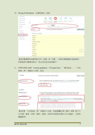 NETW TECH-PM 7
10. Pricing & Distribution「定價與發佈」按鈕
【說明】 選擇你的應用程式為「免費」或「付費」，及要在哪個國家/地區發
佈。 如要發佈付費應用程式，您必須先設定商家帳戶。
11. CONTAINS ADS、Content guidelines、US export laws：「廣告設定」、「內容
指南」與「美國出口法律」設定
【說明】「內容指南」與「美國出口法律」這兩個欄位要上傳完 APK 後才可
以勾選，最後，再按「儲存」按鈕， 如果尚未填寫完畢也可以先儲存，之後再
繼續填寫。
 
