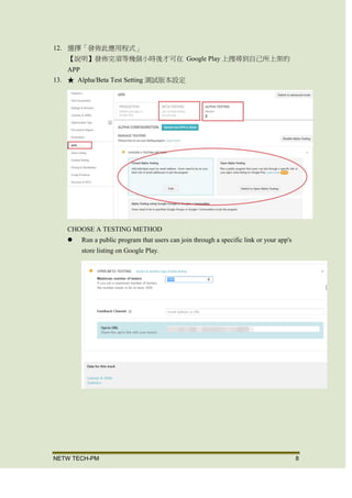 NETW TECH-PM 8
12. 選擇「發佈此應用程式」
【說明】發佈完須等幾個小時後才可在 Google Play 上搜尋到自己所上架的
APP
13. Upload a ProGuard mapping file
對發佈的應用程式，進行優化與模糊處理，為每一個版本上傳相對應的 mapping
file，以便對 log 進行混淆。
【說明】上傳此版應用程式的 mapping.txt
上傳完成。
14. ★ Alpha/Beta Test Setting 測試版本設定
 