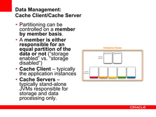 Data Management: Cache Client/Cache Server Partitioning can be controlled on a  member by member basis . A  member is either responsible for an equal partition of the data or not  (“storage enabled” vs. “storage disabled”) Cache Client  – typically the application instances Cache Servers  – typically stand-alone JVMs responsible for storage and data processing only. 