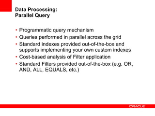 Data Processing: Parallel Query Programmatic query mechanism Queries performed in parallel across the grid Standard indexes provided out-of-the-box and supports implementing your own custom indexes Cost-based analysis of Filter application Standard Filters provided out-of-the-box (e.g. OR, AND, ALL, EQUALS, etc.) 
