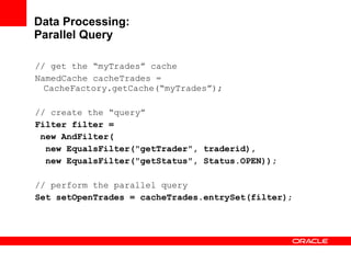 Data Processing: Parallel Query // get the “myTrades” cache NamedCache cacheTrades = CacheFactory.getCache(“myTrades”); // create the “query” Filter filter =  new AndFilter( new EqualsFilter("getTrader", traderid), new EqualsFilter("getStatus", Status.OPEN)); // perform the parallel query  Set setOpenTrades = cacheTrades.entrySet(filter) ; 