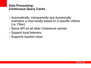 Data Processing: Continuous Query Cache Automatically, transparently and dynamically maintains a view locally based on a specific criteria (i.e. Filter) Same API as all other Coherence caches Support local listeners. Supports layered views 