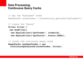 Data Processing: Continuous Query Cache // get the “myTrades” cache NamedCache cacheTrades = CacheFactory.getCache(“myTrades”); // create the “query” Filter filter =  new AndFilter( new EqualsFilter("getTrader", traderid), new EqualsFilter("getStatus", Status.OPEN)); // create the continuous query cache NamedCache cqcOpenTrades = new ContinuousQueryCache(cacheTrades, filter) ; 