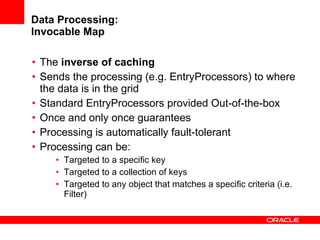 Data Processing: Invocable Map The  inverse of caching Sends the processing (e.g. EntryProcessors) to where the data is in the grid Standard EntryProcessors provided Out-of-the-box Once and only once guarantees Processing is automatically fault-tolerant Processing can be: Targeted to a specific key Targeted to a collection of keys Targeted to any object that matches a specific criteria (i.e. Filter) 