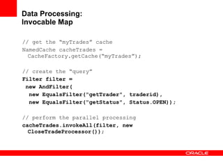 Data Processing: Invocable Map // get the “myTrades” cache NamedCache cacheTrades = CacheFactory.getCache(“myTrades”); // create the “query” Filter filter =  new AndFilter( new EqualsFilter("getTrader", traderid), new EqualsFilter("getStatus", Status.OPEN)); // perform the parallel processing cacheTrades.invokeAll(filter, new CloseTradeProcessor()) ; 