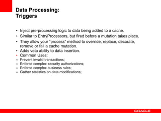 Data Processing: Triggers Inject pre-processing logic to data being added to a cache. Similar to  EntryProcessors, but fired before a mutation takes place. They allow your “process” method to override, replace, decorate, remove or fail a cache mutation. Adds veto ability to data insertion. Common Uses: Prevent invalid transactions; Enforce complex security authorizations; Enforce complex business rules; Gather statistics on data modifications; 