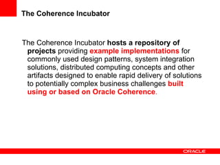 The Coherence Incubator The Coherence Incubator  hosts a repository of projects   providing  example implementations  for commonly used design patterns, system integration solutions, distributed computing concepts and other artifacts designed to enable rapid delivery of solutions to potentially complex business challenges  built using or based on Oracle Coherence . 